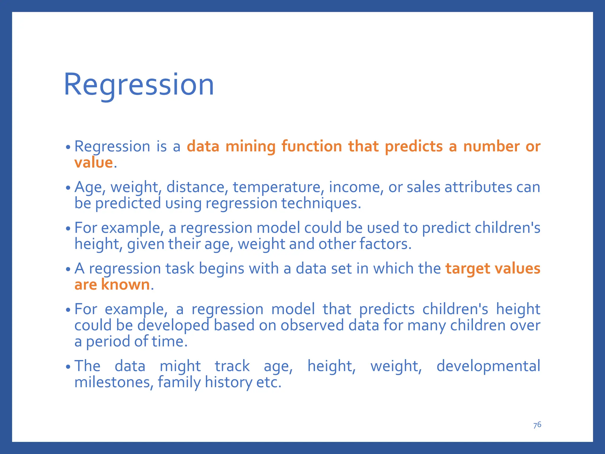 Regression
• Regression is a data mining function that predicts a number or
value.
• Age, weight, distance, temperature, income, or sales attributes can
be predicted using regression techniques.
• For example, a regression model could be used to predict children's
height, given their age, weight and other factors.
• A regression task begins with a data set in which the target values
are known.
• For example, a regression model that predicts children's height
could be developed based on observed data for many children over
a period of time.
• The data might track age, height, weight, developmental
milestones, family history etc.
76
 