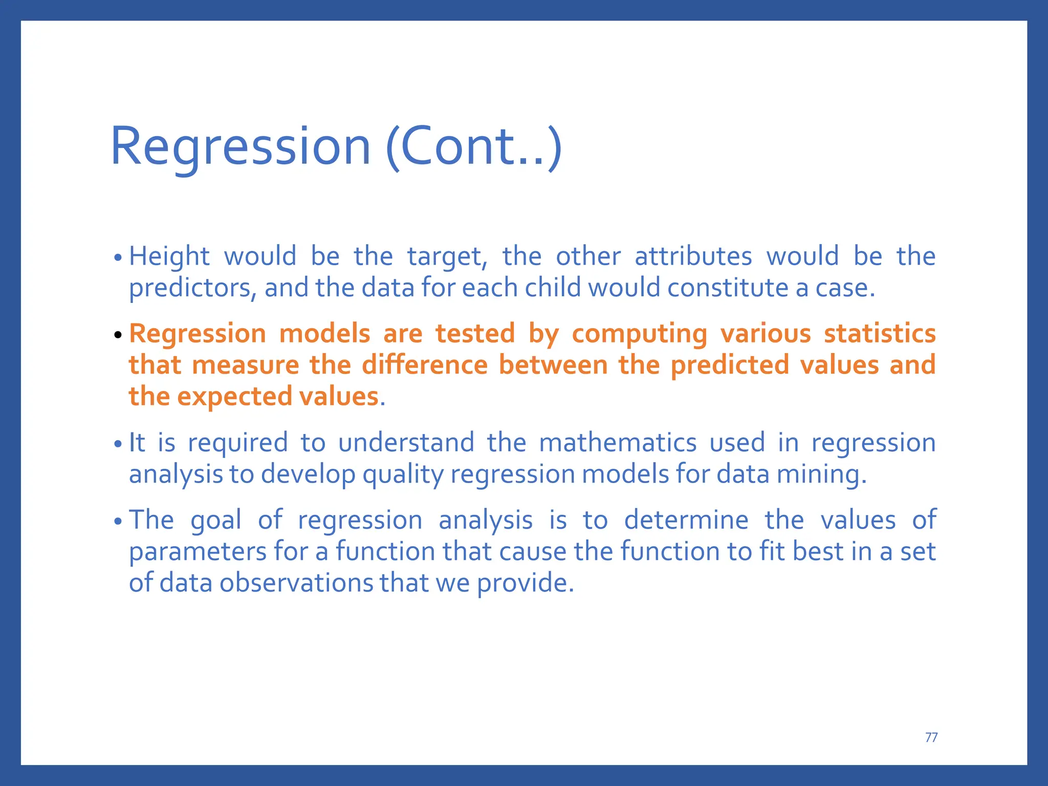 Regression (Cont..)
• Height would be the target, the other attributes would be the
predictors, and the data for each child would constitute a case.
• Regression models are tested by computing various statistics
that measure the difference between the predicted values and
the expected values.
• It is required to understand the mathematics used in regression
analysis to develop quality regression models for data mining.
• The goal of regression analysis is to determine the values of
parameters for a function that cause the function to fit best in a set
of data observations that we provide.
77
 