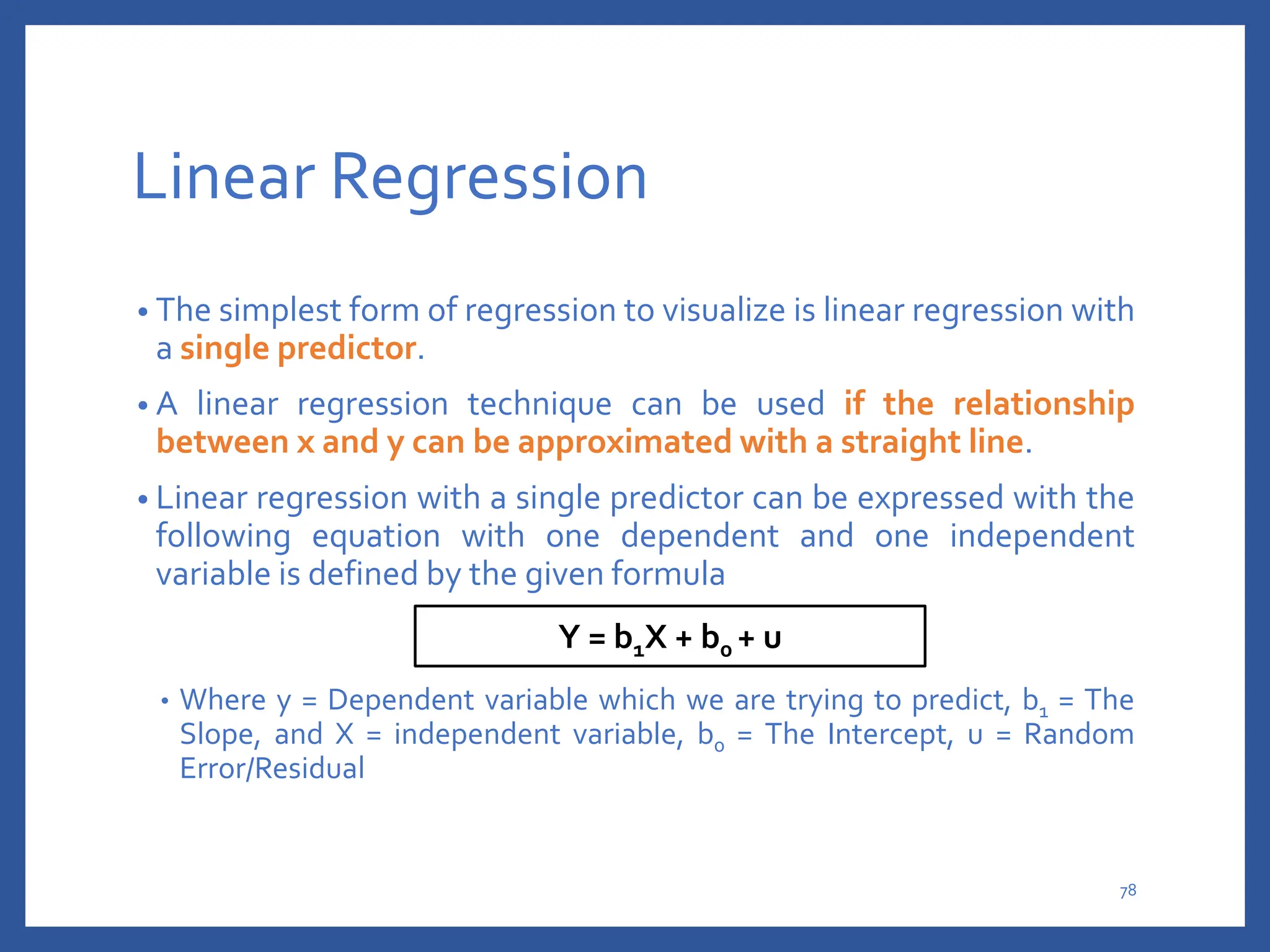 Linear Regression
• The simplest form of regression to visualize is linear regression with
a single predictor.
• A linear regression technique can be used if the relationship
between x and y can be approximated with a straight line.
• Linear regression with a single predictor can be expressed with the
following equation with one dependent and one independent
variable is defined by the given formula
• Where y = Dependent variable which we are trying to predict, b1 = The
Slope, and X = independent variable, b0 = The Intercept, u = Random
Error/Residual
Y = b1X + b0 + u
78
 