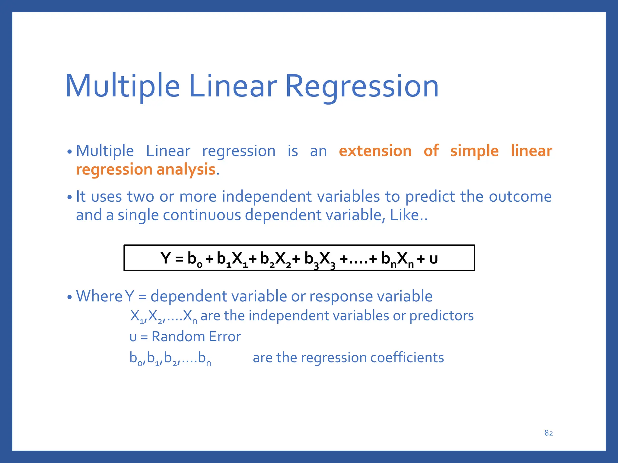 Multiple Linear Regression
• Multiple Linear regression is an extension of simple linear
regression analysis.
• It uses two or more independent variables to predict the outcome
and a single continuous dependent variable, Like..
• WhereY = dependent variable or response variable
X1,X2,….Xn are the independent variables or predictors
u = Random Error
b0,b1,b2,….bn are the regression coefficients
Y = b0 +b1X1+b2X2+ b3X3 +….+ bnXn + u
82
 
