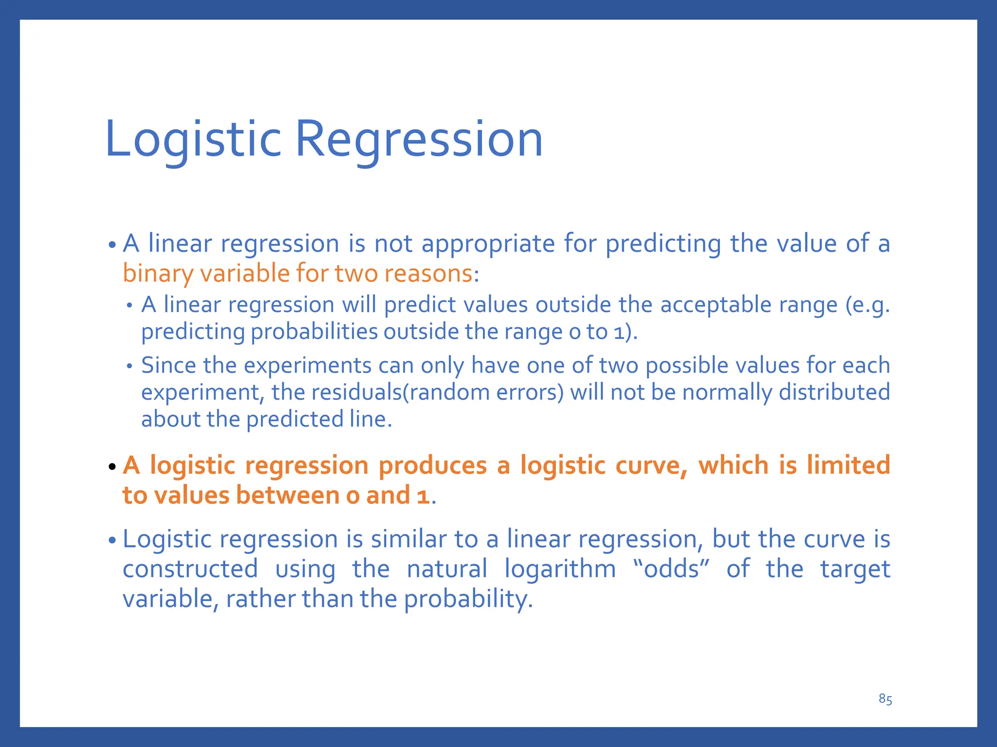 Logistic Regression
• A linear regression is not appropriate for predicting the value of a
binary variable for two reasons:
• A linear regression will predict values outside the acceptable range (e.g.
predicting probabilities outside the range 0 to 1).
• Since the experiments can only have one of two possible values for each
experiment, the residuals(random errors) will not be normally distributed
about the predicted line.
• A logistic regression produces a logistic curve, which is limited
to values between 0 and 1.
• Logistic regression is similar to a linear regression, but the curve is
constructed using the natural logarithm “odds” of the target
variable, rather than the probability.
85
 