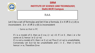 SRM
INSTITUTE OF SCIENCE AND TECHNOLOGY,
Delhi-NCR Campus
RAA
• Same as that in PC
Let Σ be a set of formulas and let X be a formula. Σ ⊨ X iﬀ Σ ∪ {¬X} is
inconsistent. Σ ⊨ ¬X iﬀ Σ ∪ {X} is inconsistent
If i is a model of Σ, then as Σ ⊨w, i(¬ w) =0. If i ⊭ Σ , then i ⊭ x for
some x∈ Σ; hence i ⊭ Σ ∪{¬w}
If i is not a model of Σ, then i ⊭ Σ ∪{¬w} Thus Σ ∪{¬w} is unsatisfiable.
Conversely Let Σ∪{¬w} be unsatisfiable and i ⊨ Σ , then i(¬w)=0,
hence i ⊨ w, Therefore Σ⊨w
 