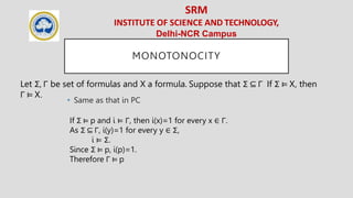 SRM
INSTITUTE OF SCIENCE AND TECHNOLOGY,
Delhi-NCR Campus
MONOTONOCITY
• Same as that in PC
Let Σ, Γ be set of formulas and X a formula. Suppose that Σ ⊆ Γ If Σ ⊨ X, then
Γ ⊨ X.
If Σ ⊨ p and i ⊨ Γ, then i(x)=1 for every x ∈ Γ.
As Σ ⊆ Γ, i(y)=1 for every y ∈ Σ,
i ⊨ Σ.
Since Σ ⊨ p, i(p)=1.
Therefore Γ ⊨ p
 