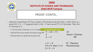 SRM
INSTITUTE OF SCIENCE AND TECHNOLOGY,
Delhi-NCR Campus
PROOF CONTD…
• Induction hypothesis: If P has number of formulas to be less than n, then there is a
proof of Σ ⊢ X → Y. Suppose that Σ ∪ {X} ⊢ Y has a proof P1 of n formulas. Then the
nth formula is Y.
• Y can be axiom, Premise in Σ or X itself
• Derived from two earlier formulas using MP
• Derived from an earlier formula by UG
Covered in base case
Y → (X → Y ) A1
Y Axiom / Premise
X → Y MP
⊢ X → X PC Theorem
If Σ ⊨ X, then Γ ⊨ X Monotonocity
Σ ⊢ X → X
 