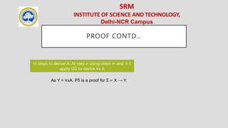 SRM
INSTITUTE OF SCIENCE AND TECHNOLOGY,
Delhi-NCR Campus
PROOF CONTD…
m steps to derive A. At step n using steps m and n-1
apply UG to derive ∀x A
As Y = ∀xA, P5 is a proof for Σ ⊢ X → Y.
 
