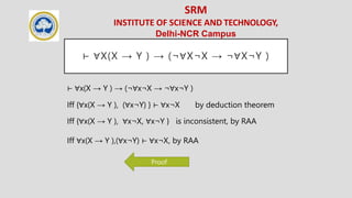 SRM
INSTITUTE OF SCIENCE AND TECHNOLOGY,
Delhi-NCR Campus
⊢ ∀X(X → Y ) → (¬∀X¬X → ¬∀X¬Y )
⊢ ∀x(X → Y ) → (¬∀x¬X → ¬∀x¬Y )
Iff {∀x(X → Y ), (∀x¬Y) } ⊢ ∀x¬X by deduction theorem
Iff {∀x(X → Y ), ∀x¬X, ∀x¬Y } is inconsistent, by RAA
Iff ∀x(X → Y ),(∀x¬Y) ⊢ ∀x¬X, by RAA
Proof
 