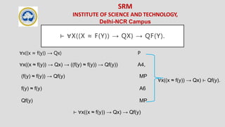 SRM
INSTITUTE OF SCIENCE AND TECHNOLOGY,
Delhi-NCR Campus
⊢ ∀X((X ≈ F(Y)) → QX) → QF(Y).
∀x((x ≈ f(y)) → Qx) P
∀x((x ≈ f(y)) → Qx) → ((f(y) ≈ f(y)) → Qf(y)) A4,
(f(y) ≈ f(y)) → Qf(y) MP
f(y) ≈ f(y) A6
Qf(y) MP
∀x((x ≈ f(y)) → Qx) ⊢ Qf(y).
⊢ ∀x((x ≈ f(y)) → Qx) → Qf(y)
 