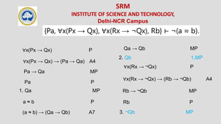 SRM
INSTITUTE OF SCIENCE AND TECHNOLOGY,
Delhi-NCR Campus
{Pa, ∀x(Px → Qx), ∀x(Rx → ¬Qx), Rb} ⊢ ¬(a ≈ b).
∀x(Px → Qx) P
∀x(Px → Qx) → (Pa → Qa) A4
Pa → Qa MP
Pa P
1. Qa MP
a ≈ b P
(a ≈ b) → (Qa → Qb) A7
Qa → Qb MP
2. Qb 1,MP
∀x(Rx → ¬Qx) P
∀x(Rx → ¬Qx) → (Rb → ¬Qb) A4
Rb → ¬Qb MP
Rb P
3. ¬Qb MP
 