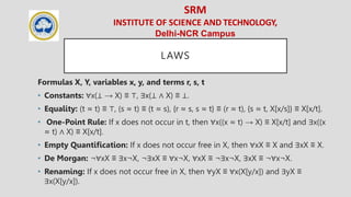 SRM
INSTITUTE OF SCIENCE AND TECHNOLOGY,
Delhi-NCR Campus
LAWS
Formulas X, Y, variables x, y, and terms r, s, t
• Constants: ∀x(⊥ → X) ≡ ⊤, ∃x(⊥ ∧ X) ≡ ⊥.
• Equality: (t ≈ t) ≡ ⊤, (s ≈ t) ≡ (t ≈ s), {r ≈ s, s ≈ t} ≡ (r ≈ t), {s ≈ t, X[x/s]} ≡ X[x/t].
• One-Point Rule: If x does not occur in t, then ∀x((x ≈ t) → X) ≡ X[x/t] and ∃x((x
≈ t) ∧ X) ≡ X[x/t].
• Empty Quantiﬁcation: If x does not occur free in X, then ∀xX ≡ X and ∃xX ≡ X.
• De Morgan: ¬∀xX ≡ ∃x¬X, ¬∃xX ≡ ∀x¬X, ∀xX ≡ ¬∃x¬X, ∃xX ≡ ¬∀x¬X.
• Renaming: If x does not occur free in X, then ∀yX ≡ ∀x(X[y/x]) and ∃yX ≡
∃x(X[y/x]).
 