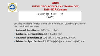 SRM
INSTITUTE OF SCIENCE AND TECHNOLOGY,
Delhi-NCR Campus
FOUR QUANTIﬁER
LAWS
Let x be a variable free for a term t in a formula X. Let α be a parameter
not mentioned in Σ ∪ {X}
• Universal Speciﬁcation (US): ∀xX ⊢ X[x/t].
• Existential Generalization (EG): X[x/t] ⊢ ∃xX.
• Universal Generalization (UG) : If Σ ⊢ X[x/α], then Σ ⊢ ∀xX.
• Existential Speciﬁcation (ES): If Σ ∪ {X[x/α]} ⊢ Y , then Σ ∪ {∃xX} ⊢ Y.
 