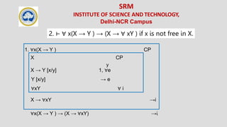 SRM
INSTITUTE OF SCIENCE AND TECHNOLOGY,
Delhi-NCR Campus
2. ⊢ ∀ x(X → Y ) → (X → ∀ xY ) if x is not free in X.
1. ∀x(X → Y ) CP
X CP
y
X → Y [x/y] 1, ∀e
Y [x/y] → e
∀xY ∀ i
X → ∀xY →i
∀x(X → Y ) → (X → ∀xY) →i
 