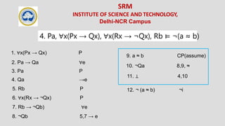 SRM
INSTITUTE OF SCIENCE AND TECHNOLOGY,
Delhi-NCR Campus
4. Pa, ∀x(Px → Qx), ∀x(Rx → ¬Qx), Rb ⊨ ¬(a ≈ b)
3. Pa P
1. ∀x(Px → Qx) P
6. ∀x(Rx → ¬Qx) P
5. Rb P
2. Pa → Qa ∀e
4. Qa →e
7. Rb → ¬Qb) ∀e
8. ¬Qb 5,7 → e
9. a ≈ b CP(assume)
10. ¬Qa 8,9, ≈
11. ⊥ 4,10
12. ¬ (a ≈ b) ¬i
 