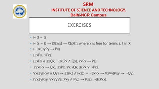 SRM
INSTITUTE OF SCIENCE AND TECHNOLOGY,
Delhi-NCR Campus
EXERCISES
• ⊢ (t ≈ t)
• ⊢ (s ≈ t) → (X[x/s] → X[x/t]), where x is free for terms s, t in X.
• ⊢ ∃x(∃yPy → Px)
• {∃xPx, ¬Pc}.
• {∃xPx ∧ ∃xQx, ¬∃x(Px ∧ Qx), ∀xPx → Ps}.
• {∀x(Px → Qx), ∃xPx, ∀x¬Qx, ∃xPx ∨ ¬Pc}.
• ∀x(∃y(Pxy ∧ Qy) → ∃z(Rz ∧ Pxz)) ⊨ ¬∃xRx → ∀x∀y(Pxy → ¬Qy).
• {∀x∃yPxy, ∀x∀y∀z((Pxy ∧ Pyz) → Pxz), ¬∃xPxx}.
 