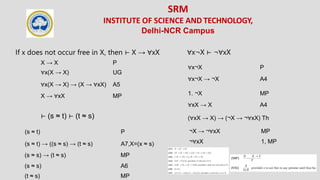 SRM
INSTITUTE OF SCIENCE AND TECHNOLOGY,
Delhi-NCR Campus
If x does not occur free in X, then ⊢ X → ∀xX
X → X P
∀x(X → X) UG
∀x(X → X) → (X → ∀xX) A5
X → ∀xX MP
∀x¬X ⊢ ¬∀xX
∀x¬X P
∀x¬X → ¬X A4
1. ¬X MP
∀xX → X A4
(∀xX → X) → (¬X → ¬∀xX) Th
¬X → ¬∀xX MP
¬∀xX 1, MP
⊢ (s ≈ t) ⊢ (t ≈ s)
(s ≈ t) P
(s ≈ t) → ((s ≈ s) → (t ≈ s) A7,X=(x ≈ s)
(s ≈ s) → (t ≈ s) MP
(s ≈ s) A6
(t ≈ s) MP
 