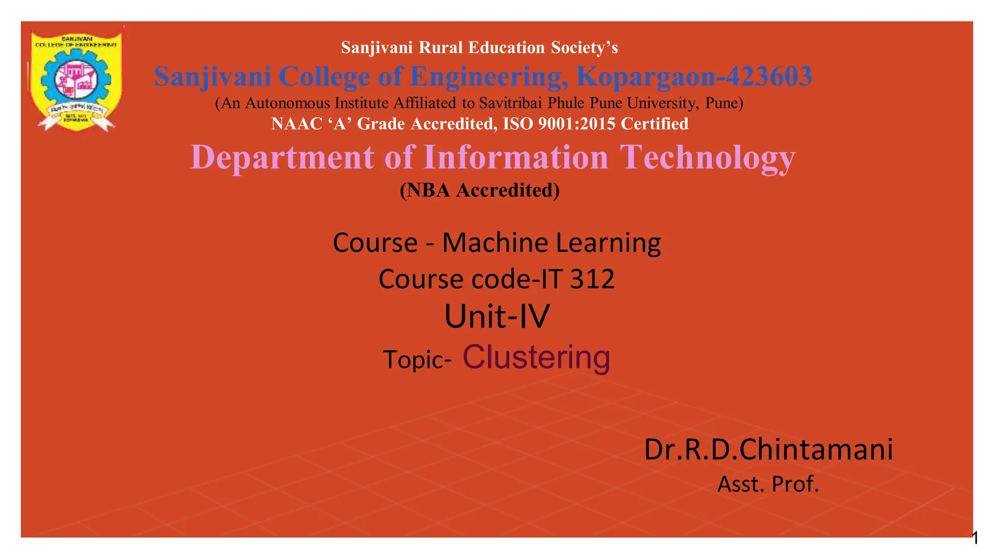 Course - Machine Learning
Course code-IT 312
Unit-IV
Topic- Clustering
Sanjivani Rural Education Society’s
Sanjivani College of Engineering, Kopargaon-423603
(An Autonomous Institute Affiliated to Savitribai Phule Pune University, Pune)
NAAC ‘A’ Grade Accredited, ISO 9001:2015 Certified
Department of Information Technology
(NBA Accredited)
Dr.R.D.Chintamani
Asst. Prof.
1
 