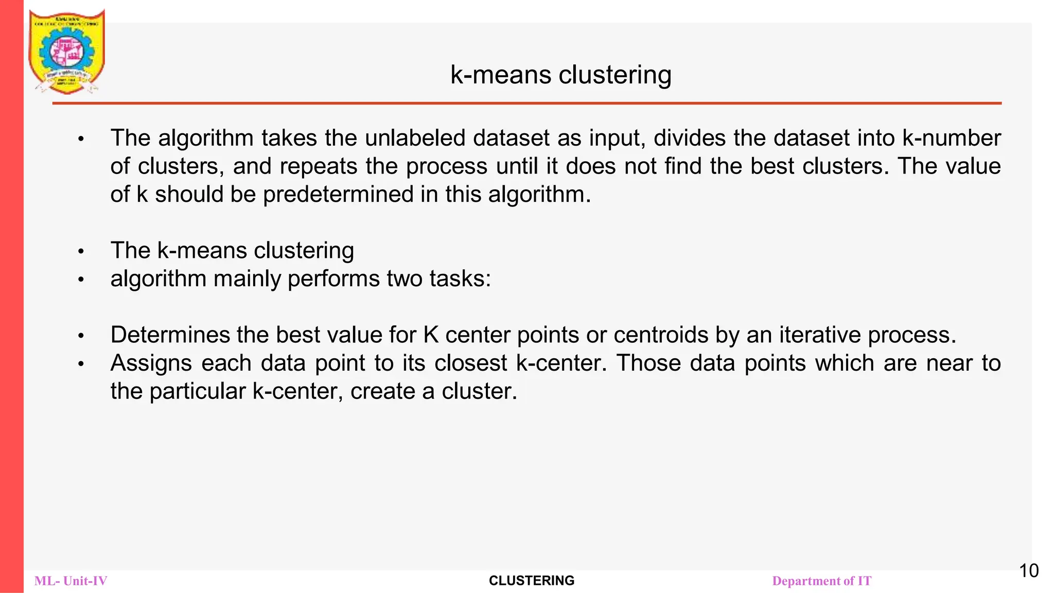 ML- Unit-IV CLUSTERING Department of IT
k-means clustering
• The algorithm takes the unlabeled dataset as input, divides the dataset into k-number
of clusters, and repeats the process until it does not find the best clusters. The value
of k should be predetermined in this algorithm.
• The k-means clustering
• algorithm mainly performs two tasks:
• Determines the best value for K center points or centroids by an iterative process.
• Assigns each data point to its closest k-center. Those data points which are near to
the particular k-center, create a cluster.
10
 