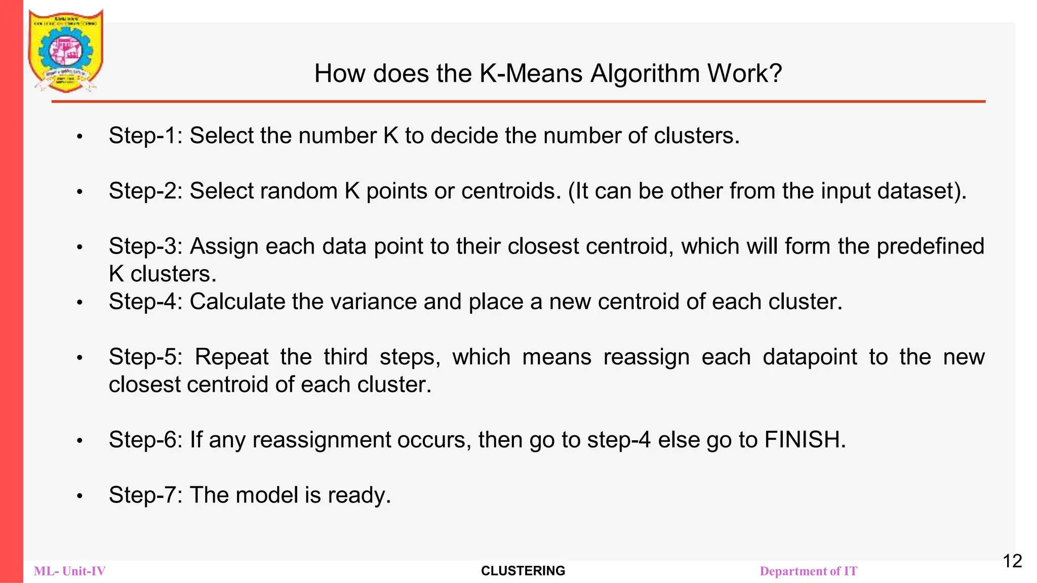 ML- Unit-IV CLUSTERING Department of IT
How does the K-Means Algorithm Work?
• Step-1: Select the number K to decide the number of clusters.
• Step-2: Select random K points or centroids. (It can be other from the input dataset).
• Step-3: Assign each data point to their closest centroid, which will form the predefined
K clusters.
• Step-4: Calculate the variance and place a new centroid of each cluster.
• Step-5: Repeat the third steps, which means reassign each datapoint to the new
closest centroid of each cluster.
• Step-6: If any reassignment occurs, then go to step-4 else go to FINISH.
• Step-7: The model is ready.
12
 