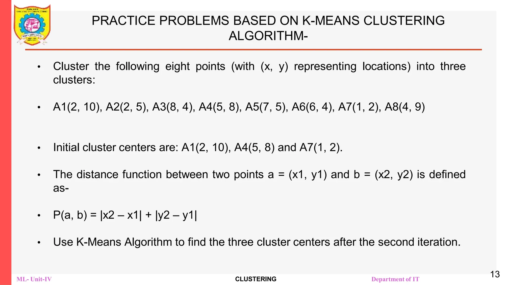 ML- Unit-IV CLUSTERING Department of IT
PRACTICE PROBLEMS BASED ON K-MEANS CLUSTERING
ALGORITHM-
• Cluster the following eight points (with (x, y) representing locations) into three
clusters:
• A1(2, 10), A2(2, 5), A3(8, 4), A4(5, 8), A5(7, 5), A6(6, 4), A7(1, 2), A8(4, 9)
• Initial cluster centers are: A1(2, 10), A4(5, 8) and A7(1, 2).
• The distance function between two points a = (x1, y1) and b = (x2, y2) is defined
as-
• Ρ(a, b) = |x2 – x1| + |y2 – y1|
• Use K-Means Algorithm to find the three cluster centers after the second iteration.
13
 