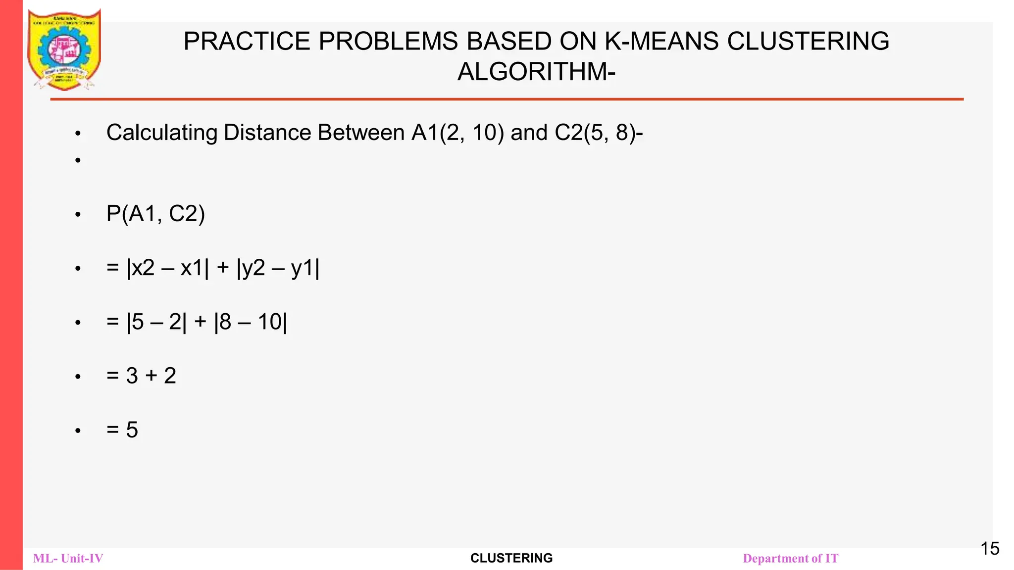 ML- Unit-IV CLUSTERING Department of IT
PRACTICE PROBLEMS BASED ON K-MEANS CLUSTERING
ALGORITHM-
• Calculating Distance Between A1(2, 10) and C2(5, 8)-
•
• Ρ(A1, C2)
• = |x2 – x1| + |y2 – y1|
• = |5 – 2| + |8 – 10|
• = 3 + 2
• = 5
15
 