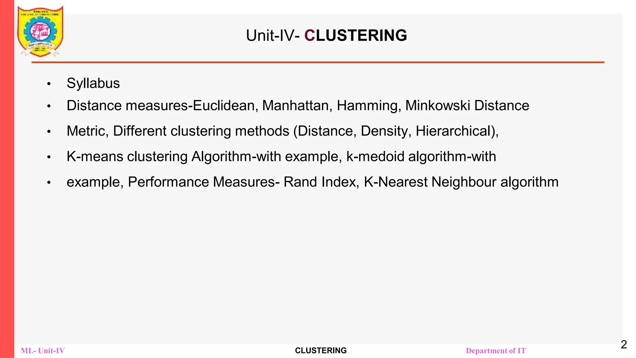 ML- Unit-IV CLUSTERING Department of IT
Unit-IV- CLUSTERING
• Syllabus
• Distance measures-Euclidean, Manhattan, Hamming, Minkowski Distance
• Metric, Different clustering methods (Distance, Density, Hierarchical),
• K-means clustering Algorithm-with example, k-medoid algorithm-with
• example, Performance Measures- Rand Index, K-Nearest Neighbour algorithm
2
 