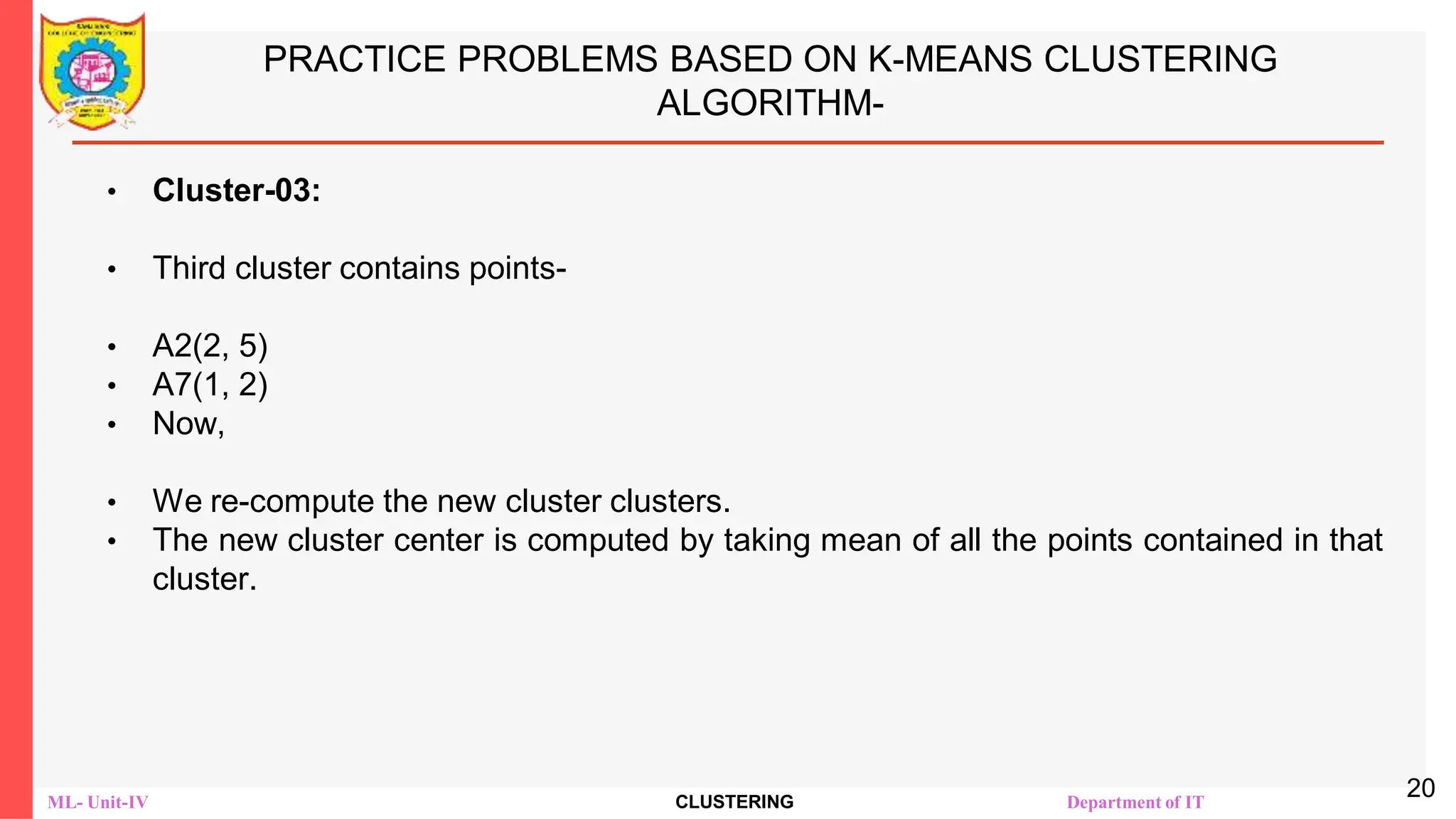ML- Unit-IV CLUSTERING Department of IT
PRACTICE PROBLEMS BASED ON K-MEANS CLUSTERING
ALGORITHM-
• Cluster-03:
• Third cluster contains points-
• A2(2, 5)
• A7(1, 2)
• Now,
• We re-compute the new cluster clusters.
• The new cluster center is computed by taking mean of all the points contained in that
cluster.
20
 