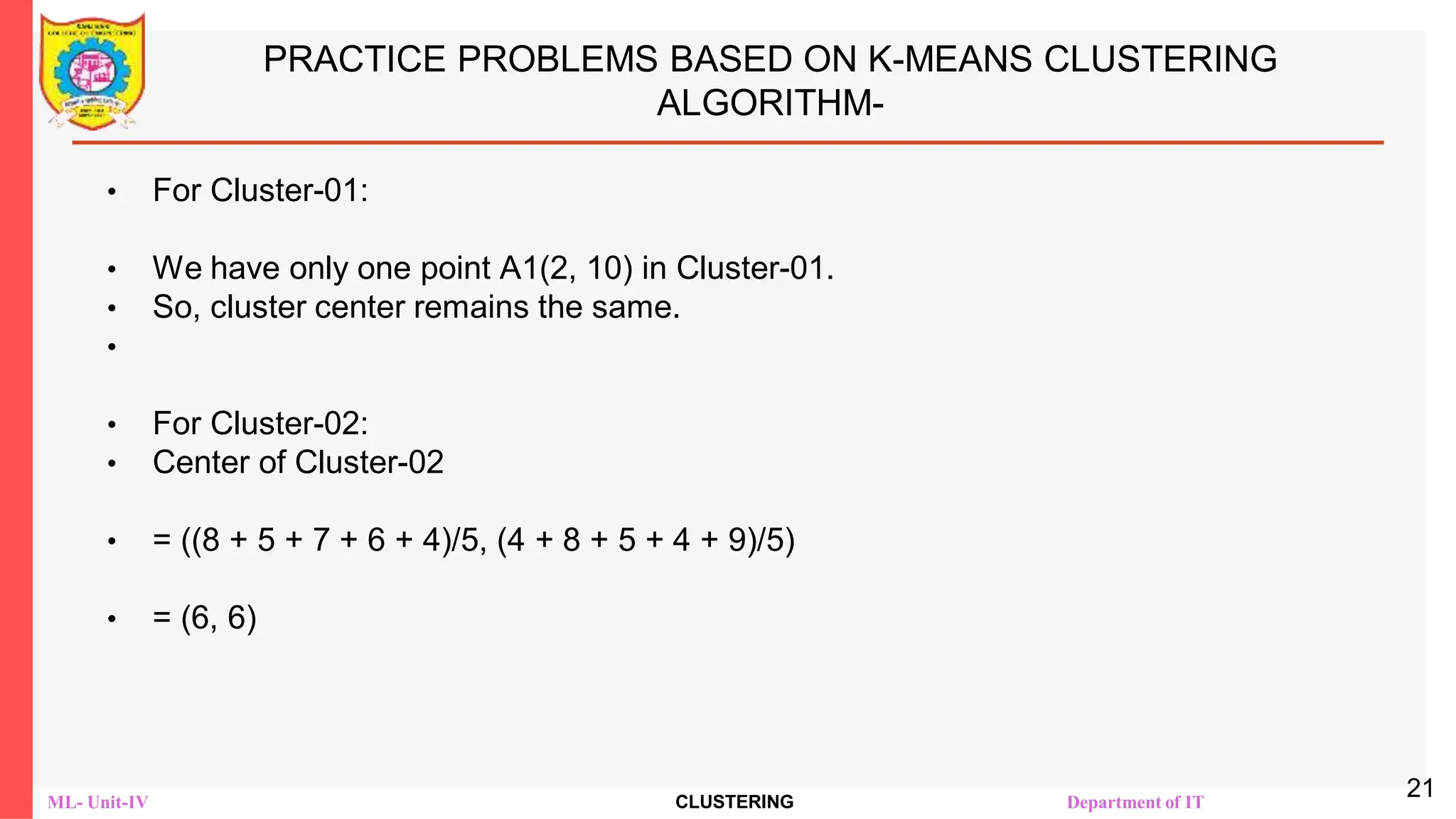 ML- Unit-IV CLUSTERING Department of IT
PRACTICE PROBLEMS BASED ON K-MEANS CLUSTERING
ALGORITHM-
• For Cluster-01:
• We have only one point A1(2, 10) in Cluster-01.
• So, cluster center remains the same.
•
• For Cluster-02:
• Center of Cluster-02
• = ((8 + 5 + 7 + 6 + 4)/5, (4 + 8 + 5 + 4 + 9)/5)
• = (6, 6)
21
 