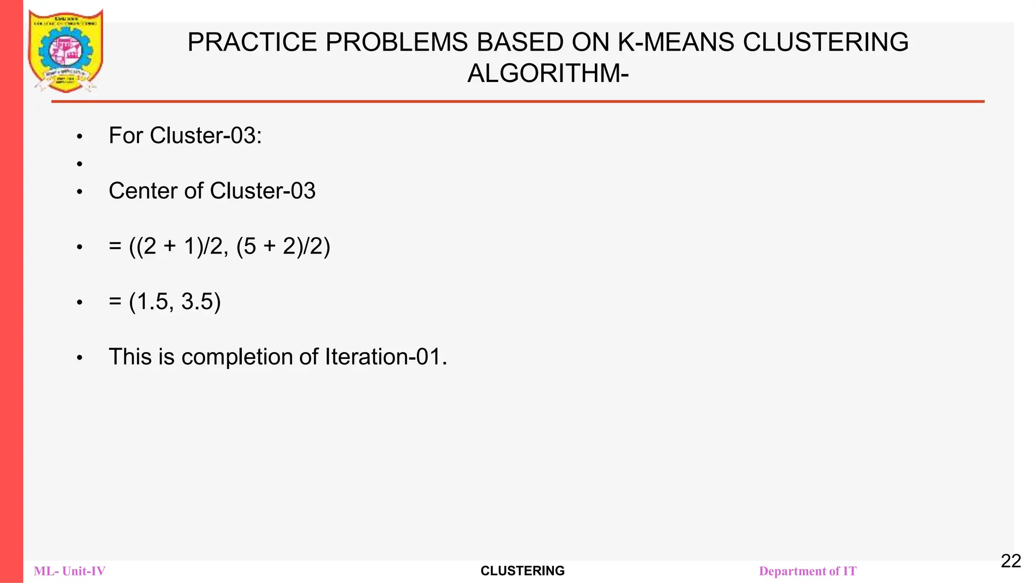 ML- Unit-IV CLUSTERING Department of IT
PRACTICE PROBLEMS BASED ON K-MEANS CLUSTERING
ALGORITHM-
• For Cluster-03:
•
• Center of Cluster-03
• = ((2 + 1)/2, (5 + 2)/2)
• = (1.5, 3.5)
• This is completion of Iteration-01.
22
 
