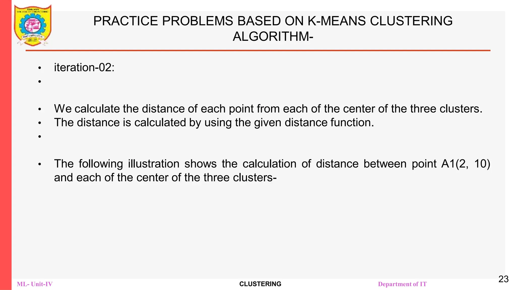 ML- Unit-IV CLUSTERING Department of IT
PRACTICE PROBLEMS BASED ON K-MEANS CLUSTERING
ALGORITHM-
• iteration-02:
•
• We calculate the distance of each point from each of the center of the three clusters.
• The distance is calculated by using the given distance function.
•
• The following illustration shows the calculation of distance between point A1(2, 10)
and each of the center of the three clusters-
23
 