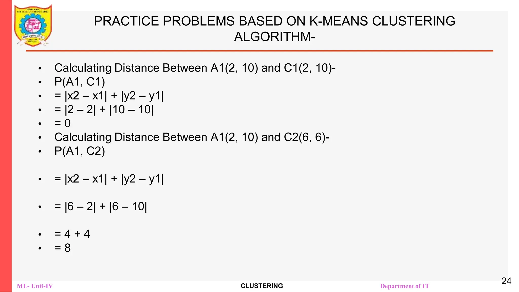 ML- Unit-IV CLUSTERING Department of IT
PRACTICE PROBLEMS BASED ON K-MEANS CLUSTERING
ALGORITHM-
• Calculating Distance Between A1(2, 10) and C1(2, 10)-
• Ρ(A1, C1)
• = |x2 – x1| + |y2 – y1|
• = |2 – 2| + |10 – 10|
• = 0
• Calculating Distance Between A1(2, 10) and C2(6, 6)-
• Ρ(A1, C2)
• = |x2 – x1| + |y2 – y1|
• = |6 – 2| + |6 – 10|
• = 4 + 4
• = 8
24
 
