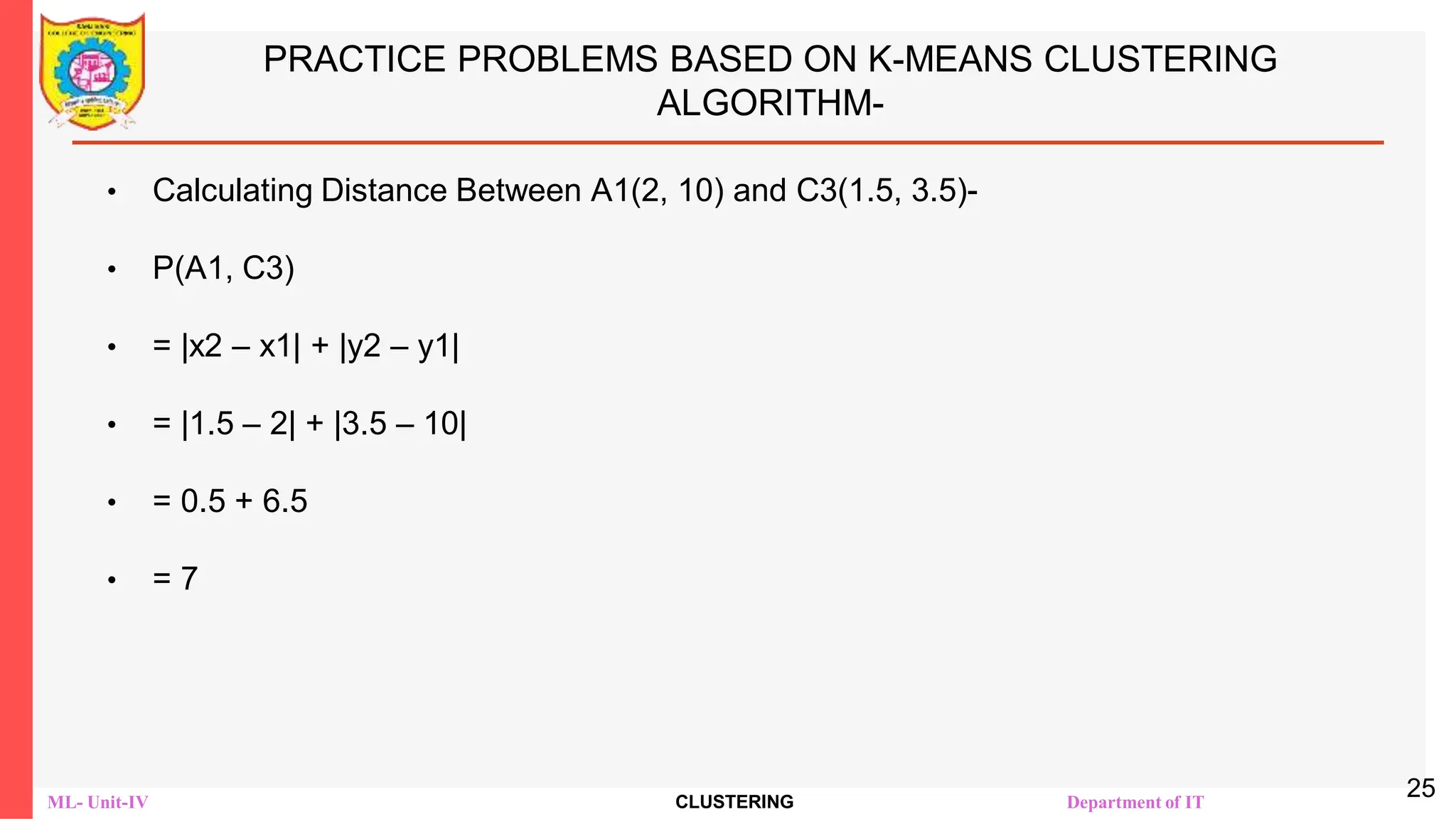 ML- Unit-IV CLUSTERING Department of IT
PRACTICE PROBLEMS BASED ON K-MEANS CLUSTERING
ALGORITHM-
• Calculating Distance Between A1(2, 10) and C3(1.5, 3.5)-
• Ρ(A1, C3)
• = |x2 – x1| + |y2 – y1|
• = |1.5 – 2| + |3.5 – 10|
• = 0.5 + 6.5
• = 7
25
 