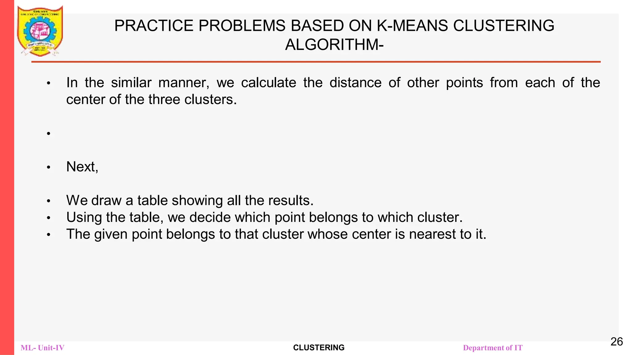 ML- Unit-IV CLUSTERING Department of IT
PRACTICE PROBLEMS BASED ON K-MEANS CLUSTERING
ALGORITHM-
• In the similar manner, we calculate the distance of other points from each of the
center of the three clusters.
•
• Next,
• We draw a table showing all the results.
• Using the table, we decide which point belongs to which cluster.
• The given point belongs to that cluster whose center is nearest to it.
26
 