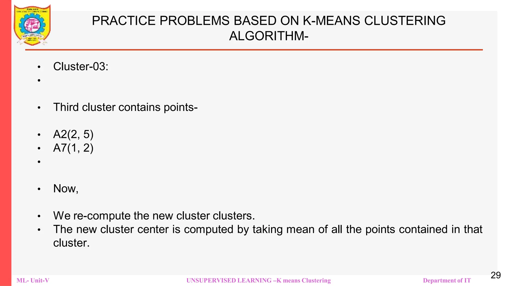 ML- Unit-V UNSUPERVISED LEARNING –K means Clustering Department of IT
PRACTICE PROBLEMS BASED ON K-MEANS CLUSTERING
ALGORITHM-
• Cluster-03:
•
• Third cluster contains points-
• A2(2, 5)
• A7(1, 2)
•
• Now,
• We re-compute the new cluster clusters.
• The new cluster center is computed by taking mean of all the points contained in that
cluster.
29
 