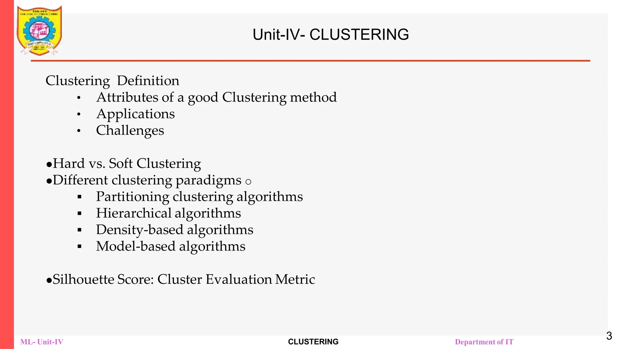 ML- Unit-IV CLUSTERING Department of IT
Unit-IV- CLUSTERING
Clustering Definition
• Attributes of a good Clustering method
• Applications
• Challenges
●Hard vs. Soft Clustering
●Different clustering paradigms o
 Partitioning clustering algorithms
 Hierarchical algorithms
 Density-based algorithms
 Model-based algorithms
●Silhouette Score: Cluster Evaluation Metric
3
 
