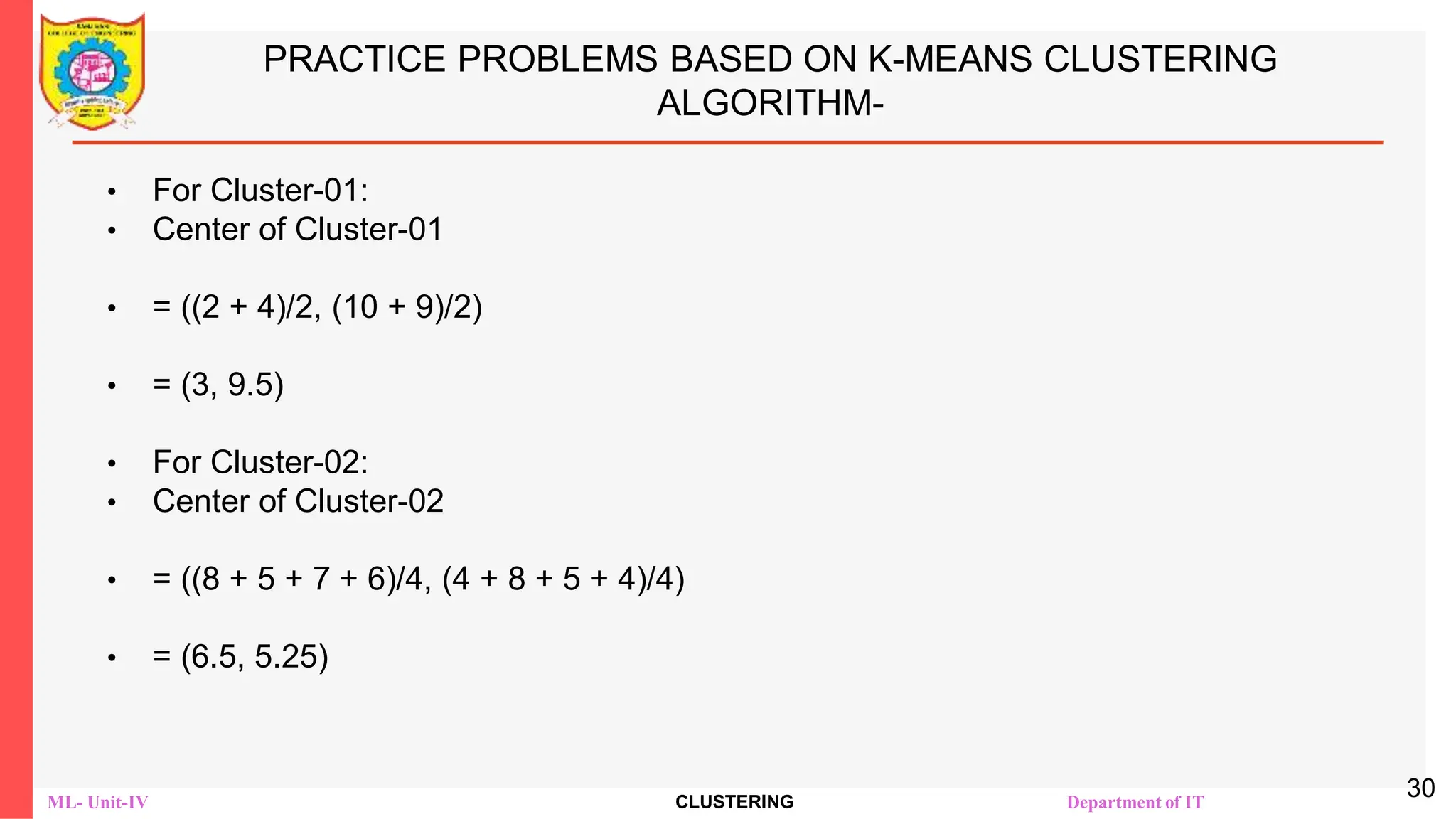 ML- Unit-IV CLUSTERING Department of IT
PRACTICE PROBLEMS BASED ON K-MEANS CLUSTERING
ALGORITHM-
• For Cluster-01:
• Center of Cluster-01
• = ((2 + 4)/2, (10 + 9)/2)
• = (3, 9.5)
• For Cluster-02:
• Center of Cluster-02
• = ((8 + 5 + 7 + 6)/4, (4 + 8 + 5 + 4)/4)
• = (6.5, 5.25)
30
 