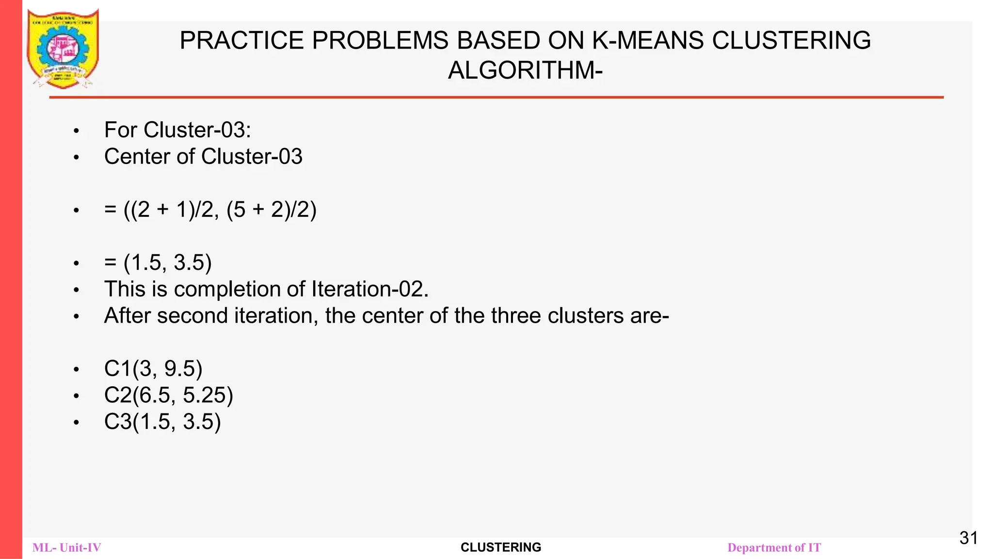 ML- Unit-IV CLUSTERING Department of IT
PRACTICE PROBLEMS BASED ON K-MEANS CLUSTERING
ALGORITHM-
• For Cluster-03:
• Center of Cluster-03
• = ((2 + 1)/2, (5 + 2)/2)
• = (1.5, 3.5)
• This is completion of Iteration-02.
• After second iteration, the center of the three clusters are-
• C1(3, 9.5)
• C2(6.5, 5.25)
• C3(1.5, 3.5)
31
 