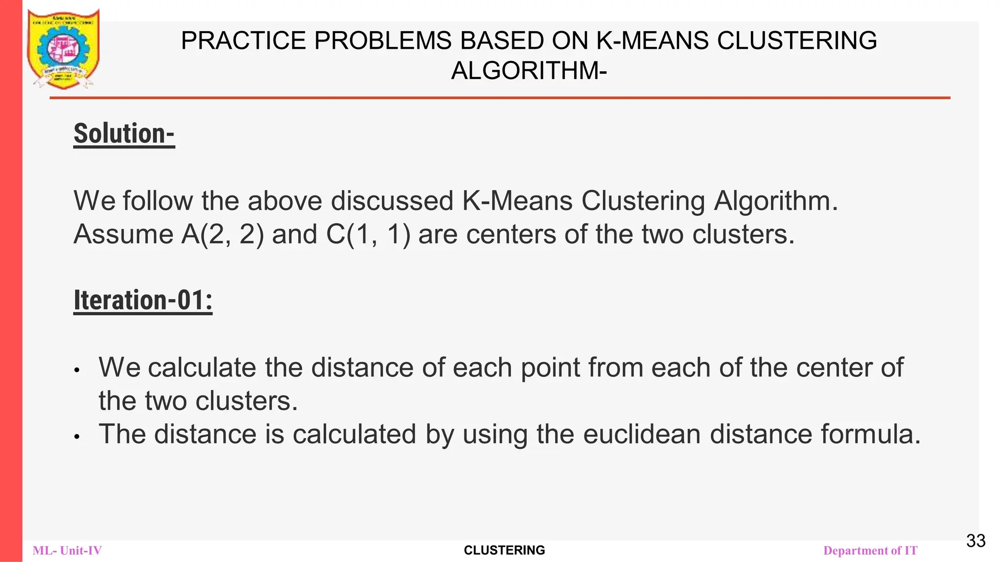 ML- Unit-IV CLUSTERING Department of IT
PRACTICE PROBLEMS BASED ON K-MEANS CLUSTERING
ALGORITHM-
Solution-
We follow the above discussed K-Means Clustering Algorithm.
Assume A(2, 2) and C(1, 1) are centers of the two clusters.
Iteration-01:
• We calculate the distance of each point from each of the center of
the two clusters.
• The distance is calculated by using the euclidean distance formula.
33
 