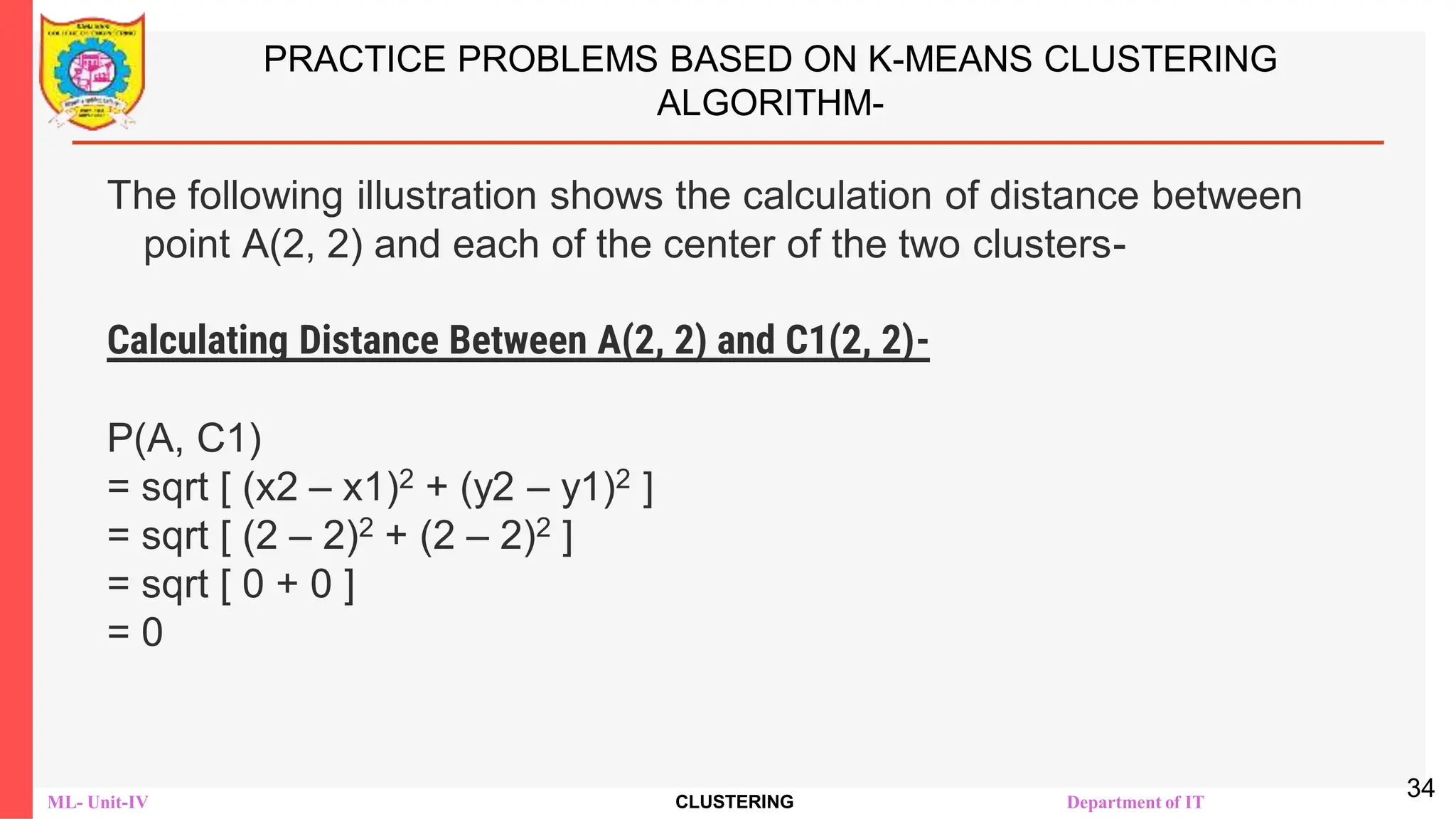 ML- Unit-IV CLUSTERING Department of IT
PRACTICE PROBLEMS BASED ON K-MEANS CLUSTERING
ALGORITHM-
The following illustration shows the calculation of distance between
point A(2, 2) and each of the center of the two clusters-
Calculating Distance Between A(2, 2) and C1(2, 2)-
Ρ(A, C1)
= sqrt [ (x2 – x1)2 + (y2 – y1)2 ]
= sqrt [ (2 – 2)2 + (2 – 2)2 ]
= sqrt [ 0 + 0 ]
= 0
34
 