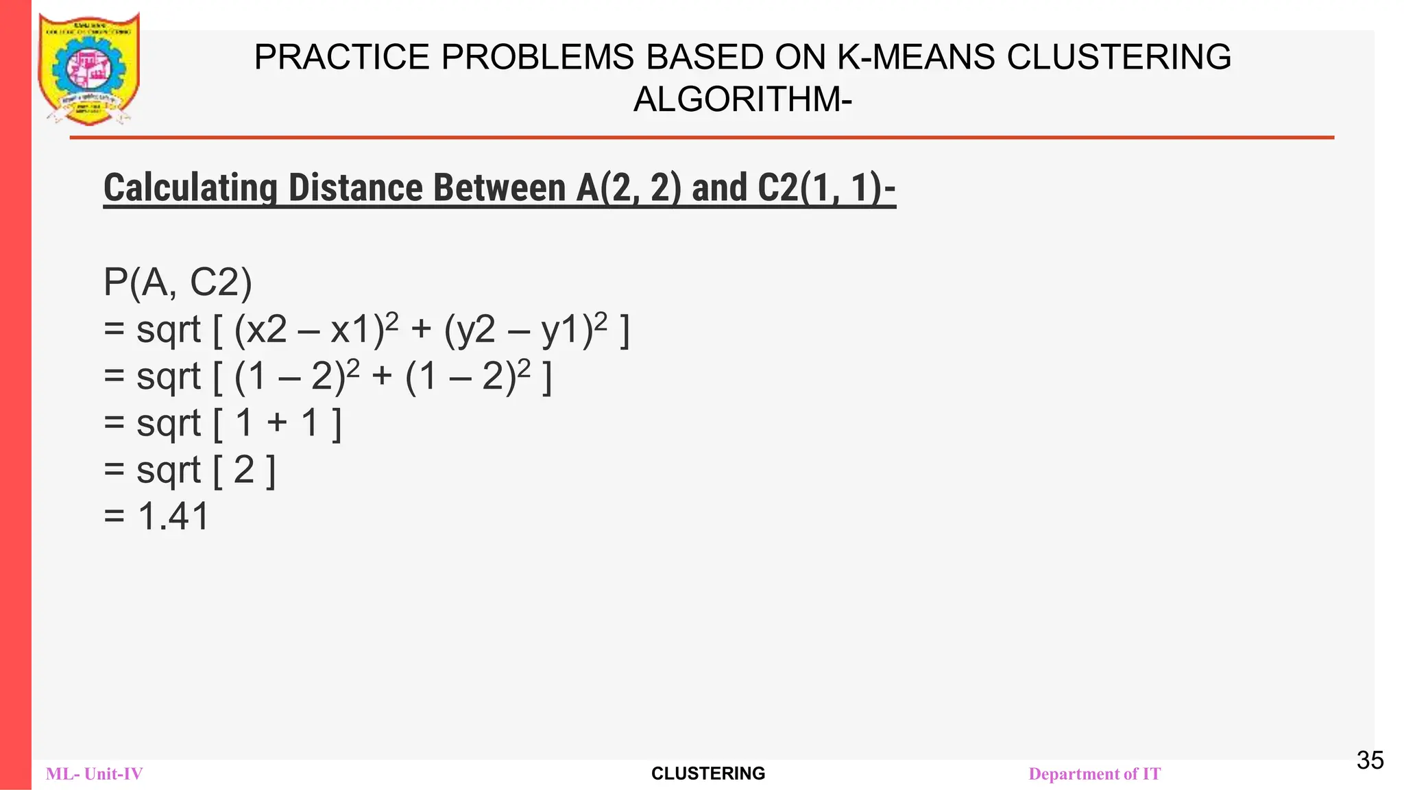 ML- Unit-IV CLUSTERING Department of IT
PRACTICE PROBLEMS BASED ON K-MEANS CLUSTERING
ALGORITHM-
Calculating Distance Between A(2, 2) and C2(1, 1)-
Ρ(A, C2)
= sqrt [ (x2 – x1)2 + (y2 – y1)2 ]
= sqrt [ (1 – 2)2 + (1 – 2)2 ]
= sqrt [ 1 + 1 ]
= sqrt [ 2 ]
= 1.41
35
 