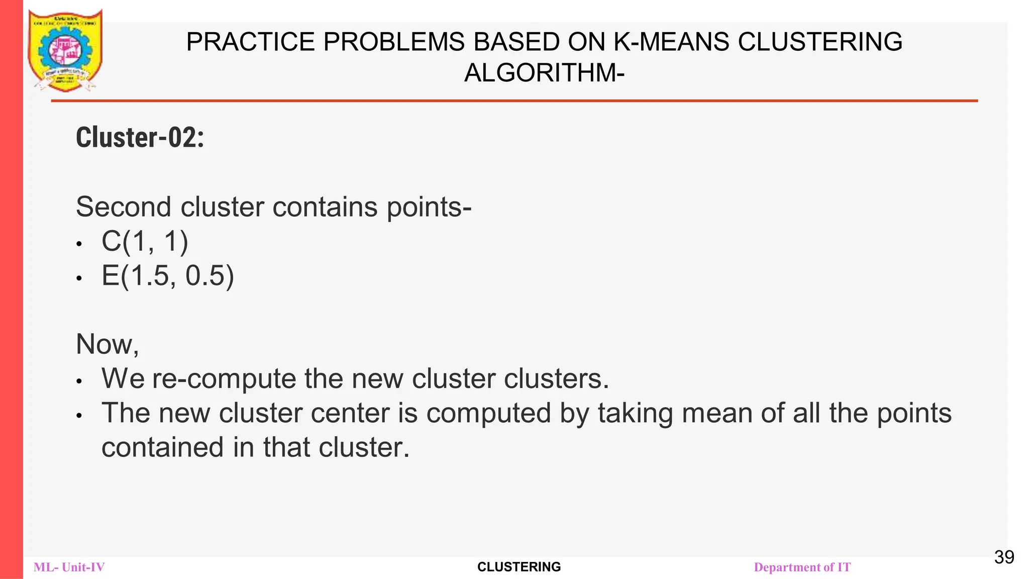 ML- Unit-IV CLUSTERING Department of IT
PRACTICE PROBLEMS BASED ON K-MEANS CLUSTERING
ALGORITHM-
Cluster-02:
Second cluster contains points-
• C(1, 1)
• E(1.5, 0.5)
Now,
• We re-compute the new cluster clusters.
• The new cluster center is computed by taking mean of all the points
contained in that cluster.
39
 