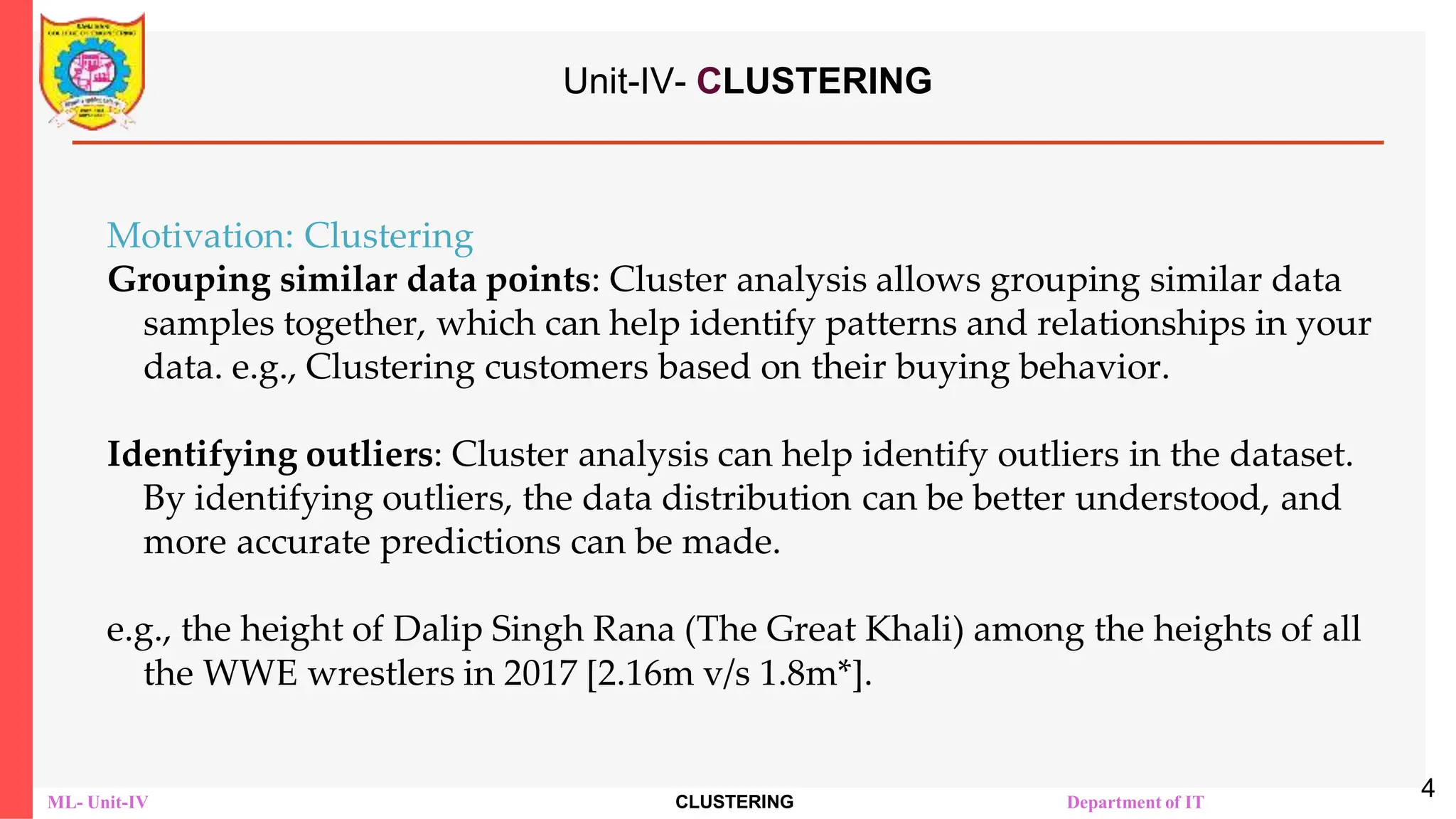 ML- Unit-IV CLUSTERING Department of IT
Unit-IV- CLUSTERING
Motivation: Clustering
Grouping similar data points: Cluster analysis allows grouping similar data
samples together, which can help identify patterns and relationships in your
data. e.g., Clustering customers based on their buying behavior.
Identifying outliers: Cluster analysis can help identify outliers in the dataset.
By identifying outliers, the data distribution can be better understood, and
more accurate predictions can be made.
e.g., the height of Dalip Singh Rana (The Great Khali) among the heights of all
the WWE wrestlers in 2017 [2.16m v/s 1.8m*].
4
 