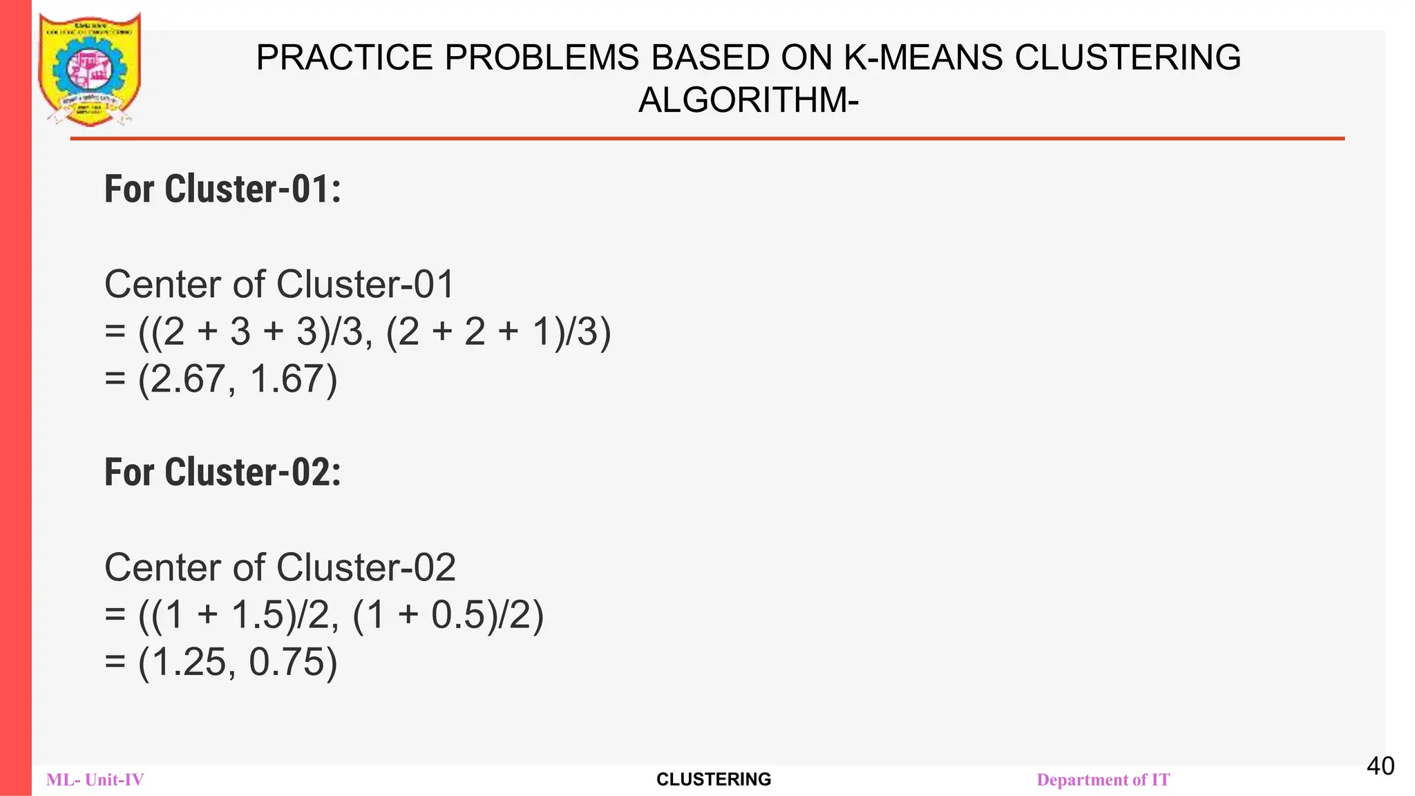 ML- Unit-IV CLUSTERING Department of IT
PRACTICE PROBLEMS BASED ON K-MEANS CLUSTERING
ALGORITHM-
For Cluster-01:
Center of Cluster-01
= ((2 + 3 + 3)/3, (2 + 2 + 1)/3)
= (2.67, 1.67)
For Cluster-02:
Center of Cluster-02
= ((1 + 1.5)/2, (1 + 0.5)/2)
= (1.25, 0.75)
40
 