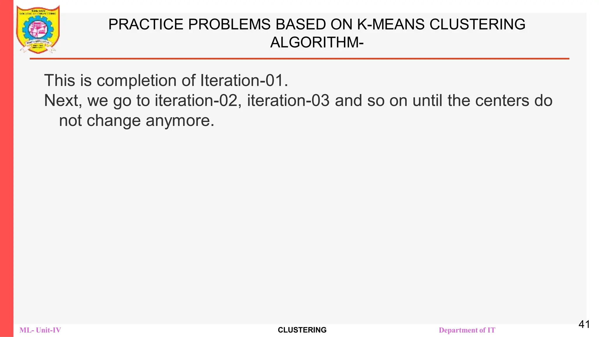 ML- Unit-IV CLUSTERING Department of IT
PRACTICE PROBLEMS BASED ON K-MEANS CLUSTERING
ALGORITHM-
This is completion of Iteration-01.
Next, we go to iteration-02, iteration-03 and so on until the centers do
not change anymore.
41
 
