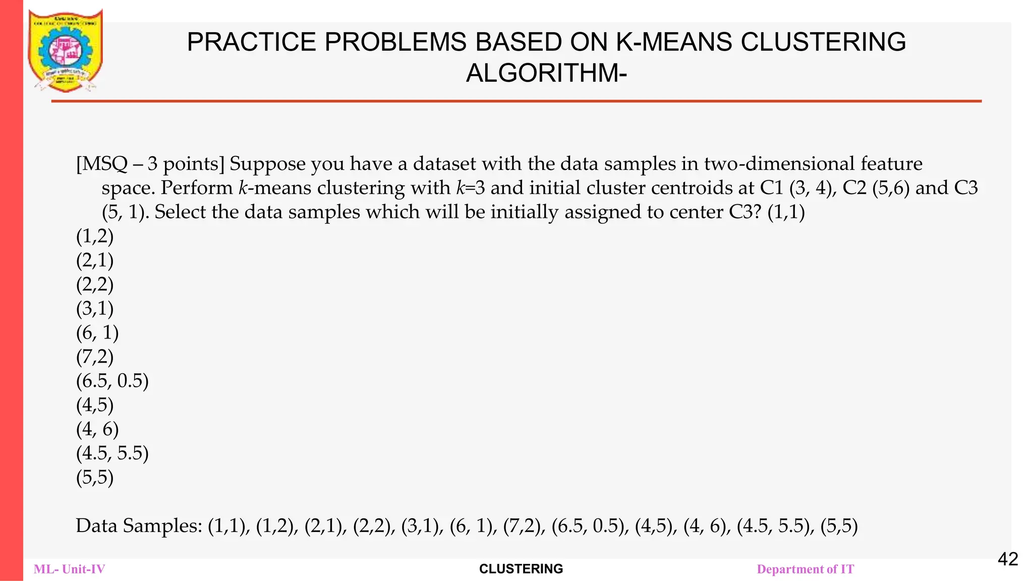 ML- Unit-IV CLUSTERING Department of IT
PRACTICE PROBLEMS BASED ON K-MEANS CLUSTERING
ALGORITHM-
[MSQ – 3 points] Suppose you have a dataset with the data samples in two-dimensional feature
space. Perform k-means clustering with k=3 and initial cluster centroids at C1 (3, 4), C2 (5,6) and C3
(5, 1). Select the data samples which will be initially assigned to center C3? (1,1)
(1,2)
(2,1)
(2,2)
(3,1)
(6, 1)
(7,2)
(6.5, 0.5)
(4,5)
(4, 6)
(4.5, 5.5)
(5,5)
Data Samples: (1,1), (1,2), (2,1), (2,2), (3,1), (6, 1), (7,2), (6.5, 0.5), (4,5), (4, 6), (4.5, 5.5), (5,5)
42
 