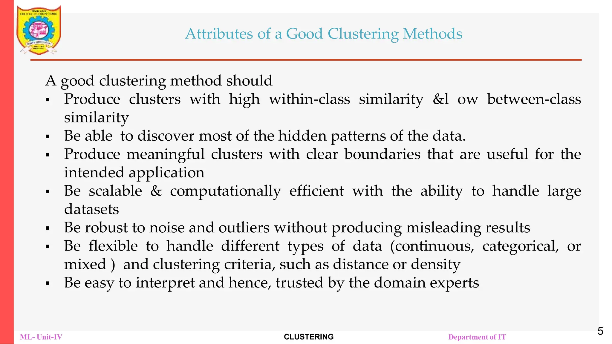 ML- Unit-IV CLUSTERING Department of IT
Attributes of a Good Clustering Methods
A good clustering method should
 Produce clusters with high within-class similarity &l ow between-class
similarity
 Be able to discover most of the hidden patterns of the data.
 Produce meaningful clusters with clear boundaries that are useful for the
intended application
 Be scalable & computationally efficient with the ability to handle large
datasets
 Be robust to noise and outliers without producing misleading results
 Be flexible to handle different types of data (continuous, categorical, or
mixed ) and clustering criteria, such as distance or density
 Be easy to interpret and hence, trusted by the domain experts
5
 