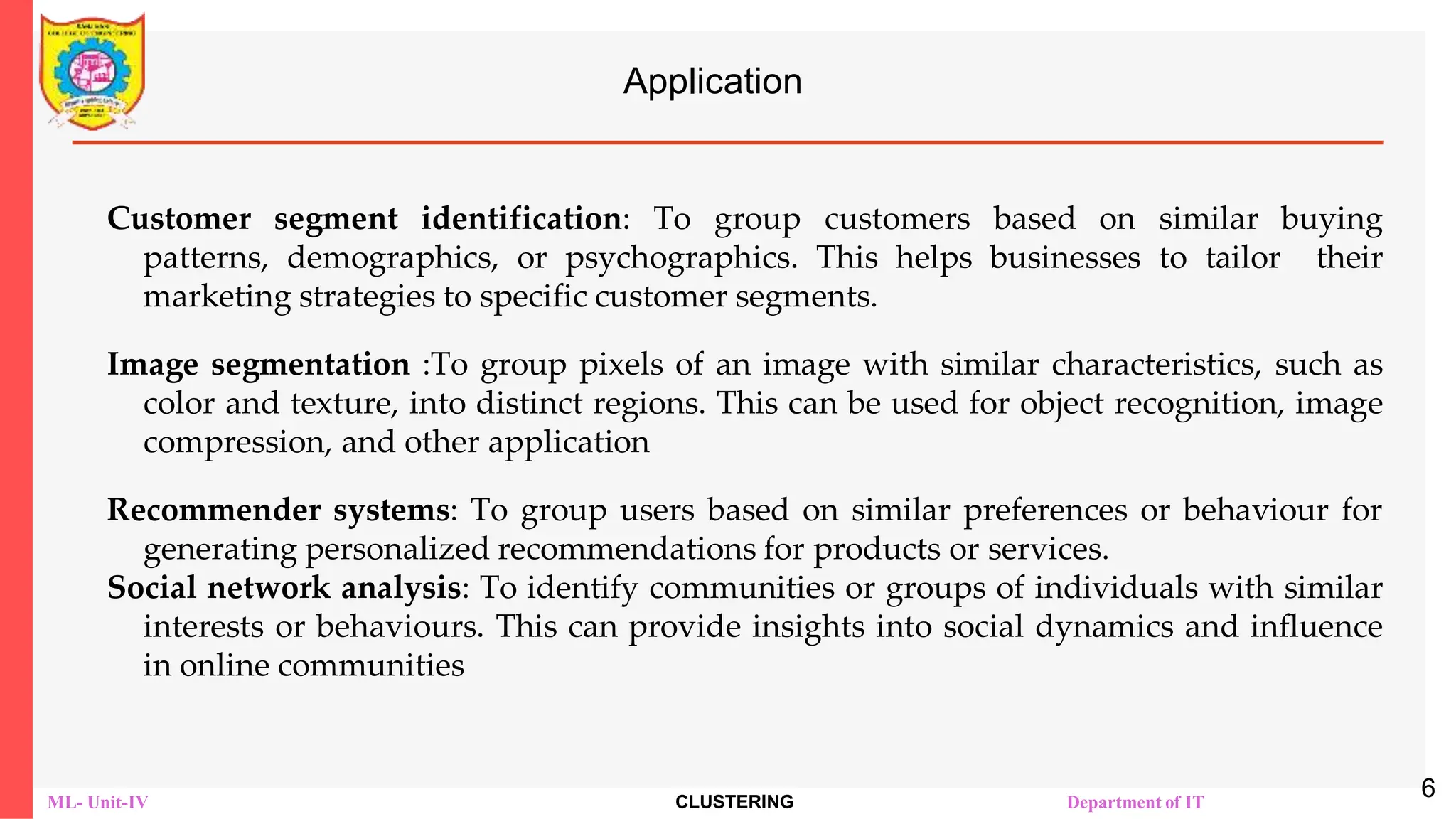 ML- Unit-IV CLUSTERING Department of IT
Application
Customer segment identification: To group customers based on similar buying
patterns, demographics, or psychographics. This helps businesses to tailor their
marketing strategies to specific customer segments.
Image segmentation :To group pixels of an image with similar characteristics, such as
color and texture, into distinct regions. This can be used for object recognition, image
compression, and other application
Recommender systems: To group users based on similar preferences or behaviour for
generating personalized recommendations for products or services.
Social network analysis: To identify communities or groups of individuals with similar
interests or behaviours. This can provide insights into social dynamics and influence
in online communities
6
 