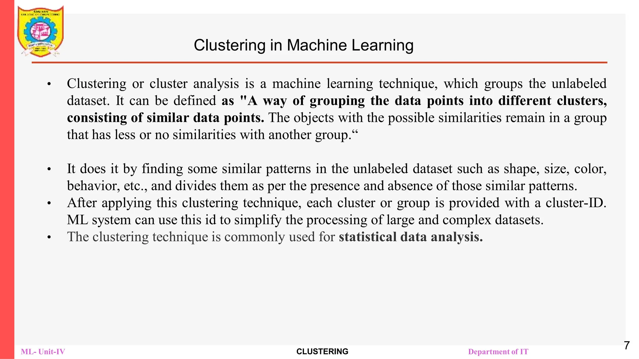 ML- Unit-IV CLUSTERING Department of IT
Clustering in Machine Learning
• Clustering or cluster analysis is a machine learning technique, which groups the unlabeled
dataset. It can be defined as "A way of grouping the data points into different clusters,
consisting of similar data points. The objects with the possible similarities remain in a group
that has less or no similarities with another group.“
• It does it by finding some similar patterns in the unlabeled dataset such as shape, size, color,
behavior, etc., and divides them as per the presence and absence of those similar patterns.
• After applying this clustering technique, each cluster or group is provided with a cluster-ID.
ML system can use this id to simplify the processing of large and complex datasets.
• The clustering technique is commonly used for statistical data analysis.
7
 