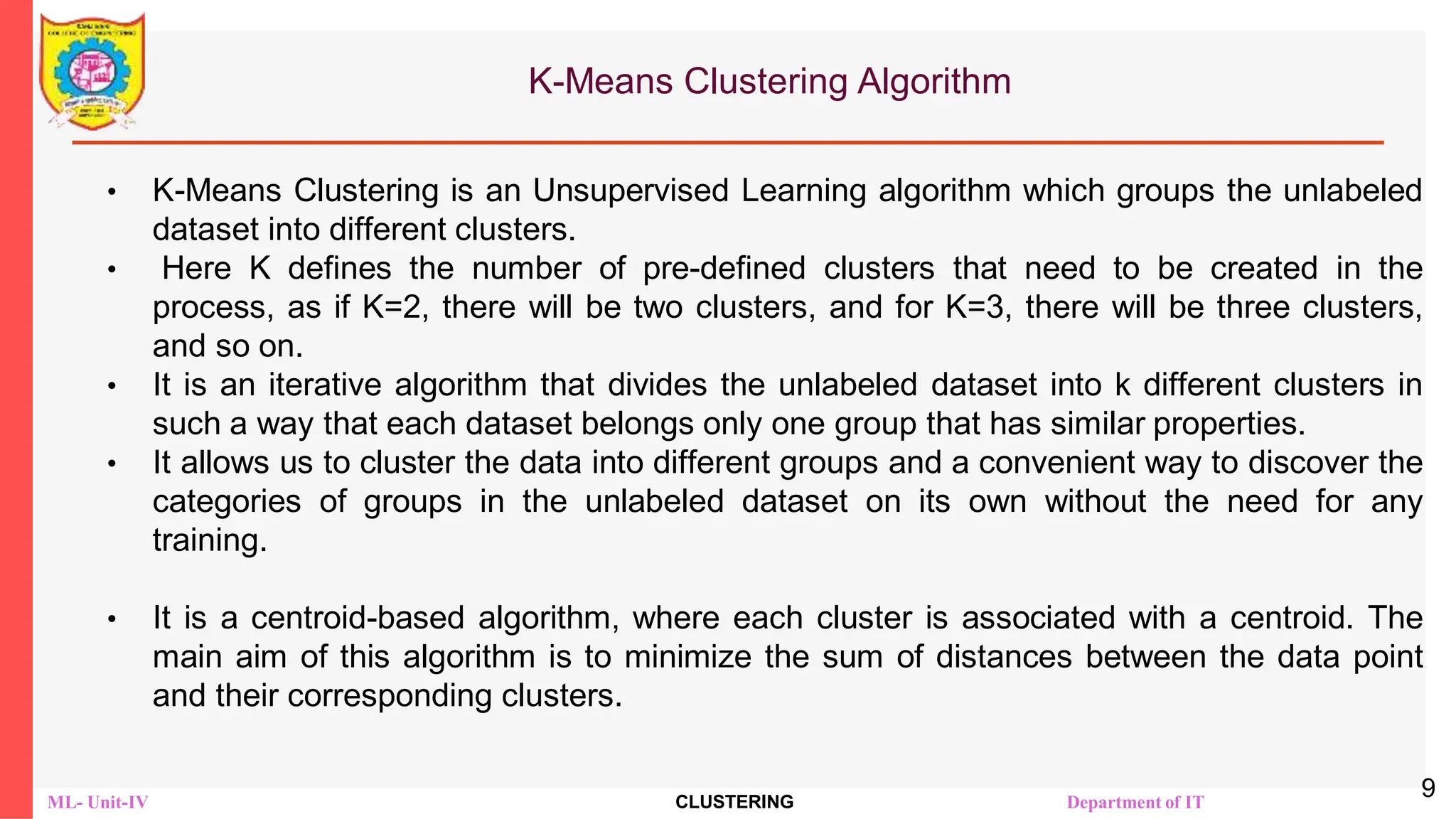 ML- Unit-IV CLUSTERING Department of IT
K-Means Clustering Algorithm
• K-Means Clustering is an Unsupervised Learning algorithm which groups the unlabeled
dataset into different clusters.
• Here K defines the number of pre-defined clusters that need to be created in the
process, as if K=2, there will be two clusters, and for K=3, there will be three clusters,
and so on.
• It is an iterative algorithm that divides the unlabeled dataset into k different clusters in
such a way that each dataset belongs only one group that has similar properties.
• It allows us to cluster the data into different groups and a convenient way to discover the
categories of groups in the unlabeled dataset on its own without the need for any
training.
• It is a centroid-based algorithm, where each cluster is associated with a centroid. The
main aim of this algorithm is to minimize the sum of distances between the data point
and their corresponding clusters.
9
 