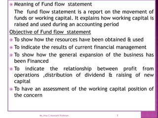  Meaning of Fund flow statement
The fund flow statement is a report on the movement of
funds or working capital. It explains how working capital is
raised and used during an accounting period
Objective of Fund flow statement
 To show how the resources have been obtained & used
 To indicate the results of current financial management
 To show how the general expansion of the business has
been Financed
 To indicate the relationship between profit from
operations ,distribution of dividend & raising of new
capital
 To have an assessment of the working capital position of
the concern
2
Ms.Jissy.C,Assistant Professor.
 