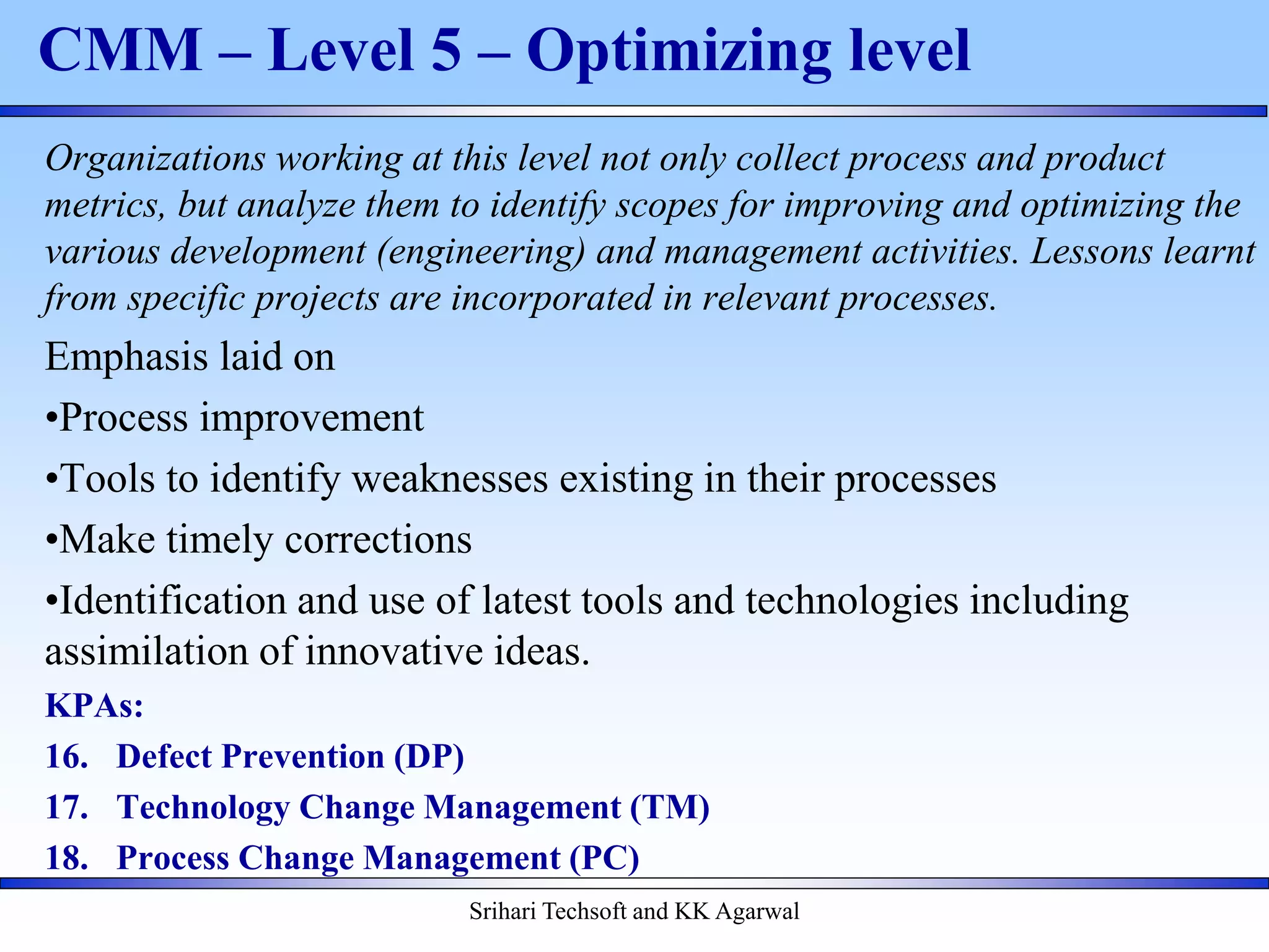 Srihari Techsoft and KK Agarwal
CMM – Level 5 – Optimizing level
Organizations working at this level not only collect process and product
metrics, but analyze them to identify scopes for improving and optimizing the
various development (engineering) and management activities. Lessons learnt
from specific projects are incorporated in relevant processes.
Emphasis laid on
•Process improvement
•Tools to identify weaknesses existing in their processes
•Make timely corrections
•Identification and use of latest tools and technologies including
assimilation of innovative ideas.
KPAs:
16. Defect Prevention (DP)
17. Technology Change Management (TM)
18. Process Change Management (PC)
 