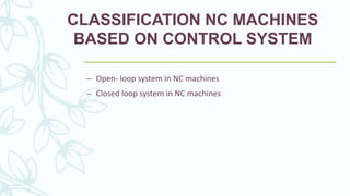 CLASSIFICATION NC MACHINES
BASED ON CONTROL SYSTEM
– Open- loop system in NC machines
– Closed loop system in NC machines
 